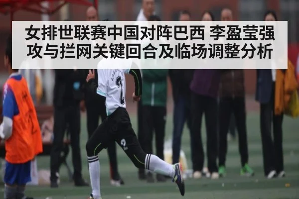 女排世联赛中国对阵巴西 李盈莹强攻与拦网关键回合及临场调整分析