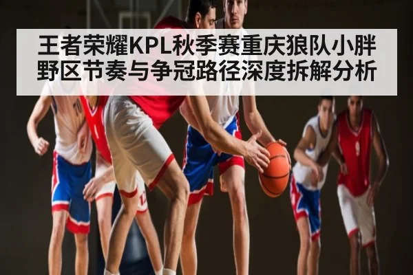 王者荣耀KPL秋季赛重庆狼队小胖野区节奏与争冠路径深度拆解分析